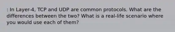 : In Layer-4, TCP and UDP are common protocols. What are the differences between the two? What is a real-life scenario where you would use each of them?