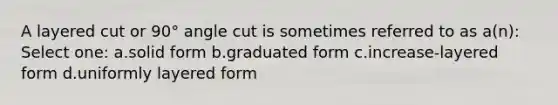 A layered cut or 90° angle cut is sometimes referred to as a(n): Select one: a.solid form b.graduated form c.increase-layered form d.uniformly layered form