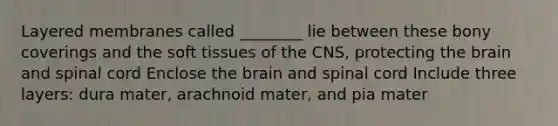 Layered membranes called ________ lie between these bony coverings and the soft tissues of the CNS, protecting the brain and spinal cord Enclose the brain and spinal cord Include three layers: dura mater, arachnoid mater, and pia mater