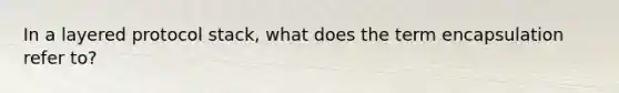 In a layered protocol stack, what does the term encapsulation refer to?