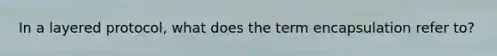 In a layered protocol, what does the term encapsulation refer to?