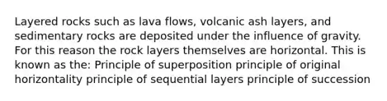 Layered rocks such as lava flows, volcanic ash layers, and sedimentary rocks are deposited under the influence of gravity. For this reason the rock layers themselves are horizontal. This is known as the: Principle of superposition principle of original horizontality principle of sequential layers principle of succession