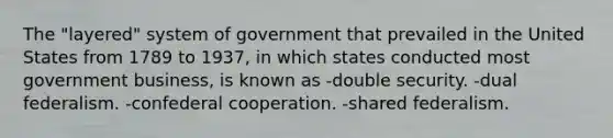 The "layered" system of government that prevailed in the United States from 1789 to 1937, in which states conducted most government business, is known as -double security. -dual federalism. -confederal cooperation. -shared federalism.