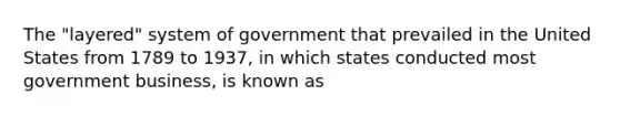 The "layered" system of government that prevailed in the United States from 1789 to 1937, in which states conducted most government business, is known as