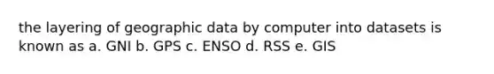 the layering of geographic data by computer into datasets is known as a. GNI b. GPS c. ENSO d. RSS e. GIS