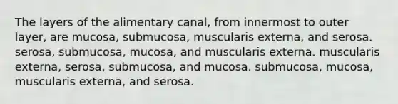 The layers of the alimentary canal, from innermost to outer layer, are mucosa, submucosa, muscularis externa, and serosa. serosa, submucosa, mucosa, and muscularis externa. muscularis externa, serosa, submucosa, and mucosa. submucosa, mucosa, muscularis externa, and serosa.