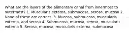 What are the layers of the alimentary canal from innermost to outermost? 1. Muscularis externa, submucosa, serosa, mucosa 2. None of these are correct. 3. Mucosa, submucosa, muscularis externa, and serosa 4. Submucosa, mucosa, serosa, muscularis externa 5. Serosa, mucosa, muscularis externa, submucosa