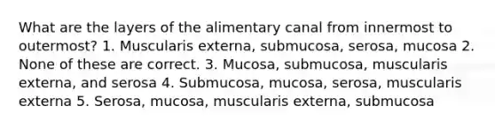 What are the layers of the alimentary canal from innermost to outermost? 1. Muscularis externa, submucosa, serosa, mucosa 2. None of these are correct. 3. Mucosa, submucosa, muscularis externa, and serosa 4. Submucosa, mucosa, serosa, muscularis externa 5. Serosa, mucosa, muscularis externa, submucosa