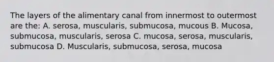 The layers of the alimentary canal from innermost to outermost are the: A. serosa, muscularis, submucosa, mucous B. Mucosa, submucosa, muscularis, serosa C. mucosa, serosa, muscularis, submucosa D. Muscularis, submucosa, serosa, mucosa