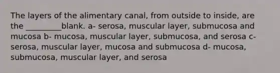 The layers of the alimentary canal, from outside to inside, are the _________blank. a- serosa, muscular layer, submucosa and mucosa b- mucosa, muscular layer, submucosa, and serosa c- serosa, muscular layer, mucosa and submucosa d- mucosa, submucosa, muscular layer, and serosa