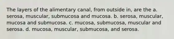 The layers of the alimentary canal, from outside in, are the a. serosa, muscular, submucosa and mucosa. b. serosa, muscular, mucosa and submucosa. c. mucosa, submucosa, muscular and serosa. d. mucosa, muscular, submucosa, and serosa.