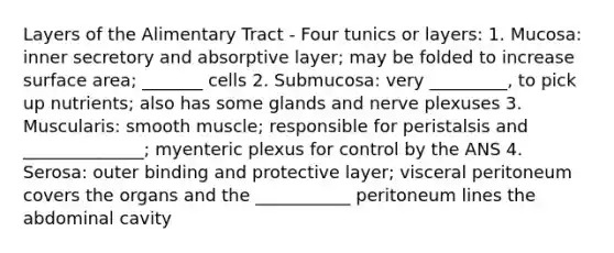 Layers of the Alimentary Tract - Four tunics or layers: 1. Mucosa: inner secretory and absorptive layer; may be folded to increase surface area; _______ cells 2. Submucosa: very _________, to pick up nutrients; also has some glands and nerve plexuses 3. Muscularis: smooth muscle; responsible for peristalsis and ______________; myenteric plexus for control by the ANS 4. Serosa: outer binding and protective layer; visceral peritoneum covers the organs and the ___________ peritoneum lines the abdominal cavity