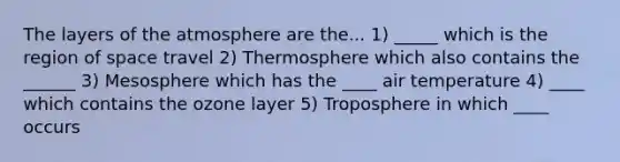 The layers of the atmosphere are the... 1) _____ which is the region of space travel 2) Thermosphere which also contains the ______ 3) Mesosphere which has the ____ air temperature 4) ____ which contains the ozone layer 5) Troposphere in which ____ occurs