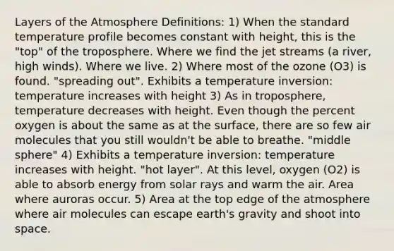 Layers of the Atmosphere Definitions: 1) When the standard temperature profile becomes constant with height, this is the "top" of the troposphere. Where we find the jet streams (a river, high winds). Where we live. 2) Where most of the ozone (O3) is found. "spreading out". Exhibits a temperature inversion: temperature increases with height 3) As in troposphere, temperature decreases with height. Even though the percent oxygen is about the same as at the surface, there are so few air molecules that you still wouldn't be able to breathe. "middle sphere" 4) Exhibits a temperature inversion: temperature increases with height. "hot layer". At this level, oxygen (O2) is able to absorb energy from solar rays and warm the air. Area where auroras occur. 5) Area at the top edge of the atmosphere where air molecules can escape earth's gravity and shoot into space.