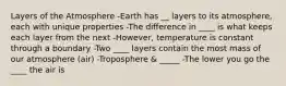 Layers of the Atmosphere -Earth has __ layers to its atmosphere, each with unique properties -The difference in ____ is what keeps each layer from the next -However, temperature is constant through a boundary -Two ____ layers contain the most mass of our atmosphere (air) -Troposphere & _____ -The lower you go the ____ the air is