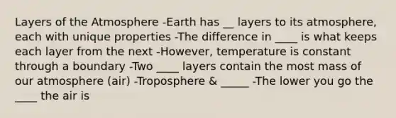 Layers of the Atmosphere -Earth has __ layers to its atmosphere, each with unique properties -The difference in ____ is what keeps each layer from the next -However, temperature is constant through a boundary -Two ____ layers contain the most mass of our atmosphere (air) -Troposphere & _____ -The lower you go the ____ the air is