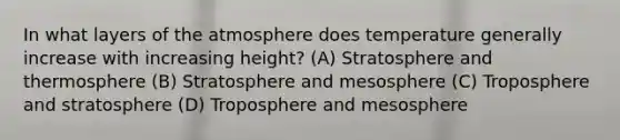 In what layers of the atmosphere does temperature generally increase with increasing height? (A) Stratosphere and thermosphere (B) Stratosphere and mesosphere (C) Troposphere and stratosphere (D) Troposphere and mesosphere