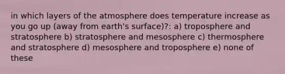 in which layers of the atmosphere does temperature increase as you go up (away from earth's surface)?: a) troposphere and stratosphere b) stratosphere and mesosphere c) thermosphere and stratosphere d) mesosphere and troposphere e) none of these