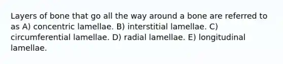 Layers of bone that go all the way around a bone are referred to as A) concentric lamellae. B) interstitial lamellae. C) circumferential lamellae. D) radial lamellae. E) longitudinal lamellae.