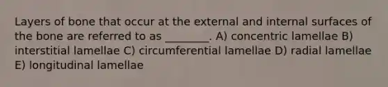 Layers of bone that occur at the external and internal surfaces of the bone are referred to as ________. A) concentric lamellae B) interstitial lamellae C) circumferential lamellae D) radial lamellae E) longitudinal lamellae