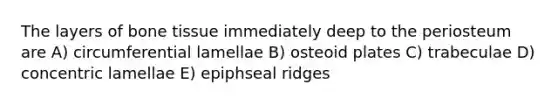 The layers of bone tissue immediately deep to the periosteum are A) circumferential lamellae B) osteoid plates C) trabeculae D) concentric lamellae E) epiphseal ridges