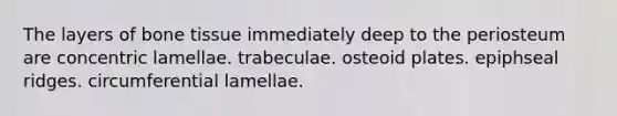 The layers of bone tissue immediately deep to the periosteum are concentric lamellae. trabeculae. osteoid plates. epiphseal ridges. circumferential lamellae.