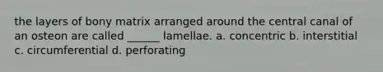 the layers of bony matrix arranged around the central canal of an osteon are called ______ lamellae. a. concentric b. interstitial c. circumferential d. perforating