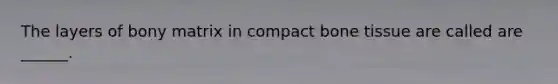 The layers of bony matrix in compact bone tissue are called are ______.