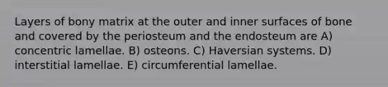 Layers of bony matrix at the outer and inner surfaces of bone and covered by the periosteum and the endosteum are A) concentric lamellae. B) osteons. C) Haversian systems. D) interstitial lamellae. E) circumferential lamellae.