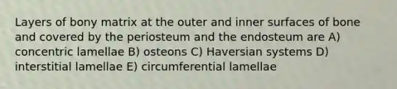 Layers of bony matrix at the outer and inner surfaces of bone and covered by the periosteum and the endosteum are A) concentric lamellae B) osteons C) Haversian systems D) interstitial lamellae E) circumferential lamellae