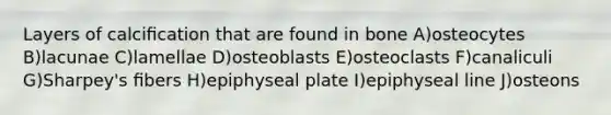 Layers of calciﬁcation that are found in bone A)osteocytes B)lacunae C)lamellae D)osteoblasts E)osteoclasts F)canaliculi G)Sharpey's ﬁbers H)epiphyseal plate I)epiphyseal line J)osteons