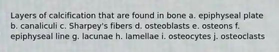 Layers of calcification that are found in bone a. epiphyseal plate b. canaliculi c. Sharpey's fibers d. osteoblasts e. osteons f. epiphyseal line g. lacunae h. lamellae i. osteocytes j. osteoclasts