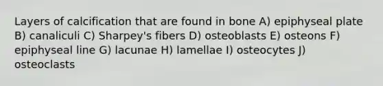 Layers of calcification that are found in bone A) epiphyseal plate B) canaliculi C) Sharpey's fibers D) osteoblasts E) osteons F) epiphyseal line G) lacunae H) lamellae I) osteocytes J) osteoclasts