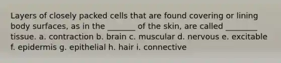 Layers of closely packed cells that are found covering or lining body surfaces, as in the _______ of the skin, are called ________ tissue. a. contraction b. brain c. muscular d. nervous e. excitable f. epidermis g. epithelial h. hair i. connective