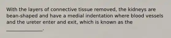 With the layers of <a href='https://www.questionai.com/knowledge/kYDr0DHyc8-connective-tissue' class='anchor-knowledge'>connective tissue</a> removed, the kidneys are bean-shaped and have a medial indentation where <a href='https://www.questionai.com/knowledge/kZJ3mNKN7P-blood-vessels' class='anchor-knowledge'>blood vessels</a> and the ureter enter and exit, which is known as the _______________.