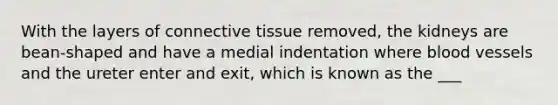 With the layers of connective tissue removed, the kidneys are bean-shaped and have a medial indentation where blood vessels and the ureter enter and exit, which is known as the ___