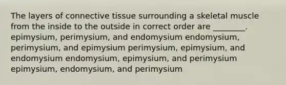 The layers of connective tissue surrounding a skeletal muscle from the inside to the outside in correct order are ________. epimysium, perimysium, and endomysium endomysium, perimysium, and epimysium perimysium, epimysium, and endomysium endomysium, epimysium, and perimysium epimysium, endomysium, and perimysium