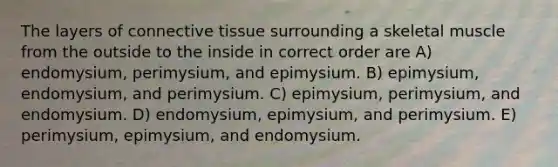 The layers of <a href='https://www.questionai.com/knowledge/kYDr0DHyc8-connective-tissue' class='anchor-knowledge'>connective tissue</a> surrounding a skeletal muscle from the outside to the inside in correct order are A) endomysium, perimysium, and epimysium. B) epimysium, endomysium, and perimysium. C) epimysium, perimysium, and endomysium. D) endomysium, epimysium, and perimysium. E) perimysium, epimysium, and endomysium.