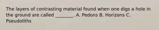 The layers of contrasting material found when one digs a hole in the ground are called ________. A. Pedons B. Horizons C. Pseudoliths