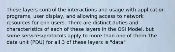 These layers control the interactions and usage with application programs, user display, and allowing access to network resources for end users. There are distinct duties and characteristics of each of these layers in the OSI Model, but some services/protocols apply to <a href='https://www.questionai.com/knowledge/keWHlEPx42-more-than' class='anchor-knowledge'>more than</a> one of them The data unit (PDU) for all 3 of these layers is "data"