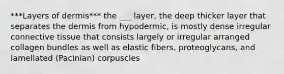 ***Layers of dermis*** the ___ layer, the deep thicker layer that separates the dermis from hypodermic, is mostly dense irregular connective tissue that consists largely or irregular arranged collagen bundles as well as elastic fibers, proteoglycans, and lamellated (Pacinian) corpuscles