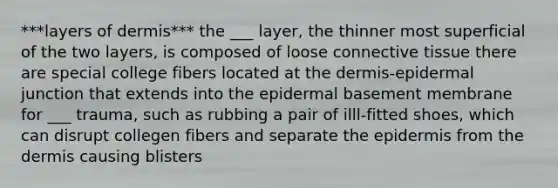 ***layers of dermis*** the ___ layer, the thinner most superficial of the two layers, is composed of loose <a href='https://www.questionai.com/knowledge/kYDr0DHyc8-connective-tissue' class='anchor-knowledge'>connective tissue</a> there are special college fibers located at <a href='https://www.questionai.com/knowledge/kEsXbG6AwS-the-dermis' class='anchor-knowledge'>the dermis</a>-epidermal junction that extends into the epidermal basement membrane for ___ trauma, such as rubbing a pair of illl-fitted shoes, which can disrupt collegen fibers and separate <a href='https://www.questionai.com/knowledge/kBFgQMpq6s-the-epidermis' class='anchor-knowledge'>the epidermis</a> from the dermis causing blisters