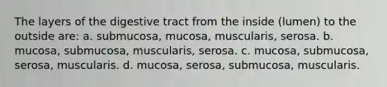 The layers of the digestive tract from the inside (lumen) to the outside are: a. submucosa, mucosa, muscularis, serosa. b. mucosa, submucosa, muscularis, serosa. c. mucosa, submucosa, serosa, muscularis. d. mucosa, serosa, submucosa, muscularis.