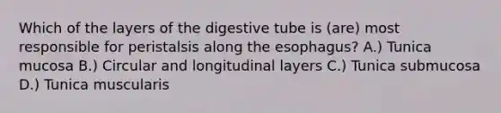 Which of the layers of the digestive tube is (are) most responsible for peristalsis along <a href='https://www.questionai.com/knowledge/kSjVhaa9qF-the-esophagus' class='anchor-knowledge'>the esophagus</a>? A.) Tunica mucosa B.) Circular and longitudinal layers C.) Tunica submucosa D.) Tunica muscularis