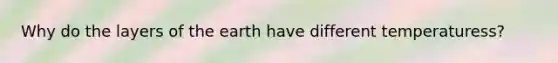 Why do the layers of the earth have different temperaturess?