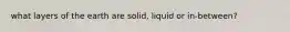 what layers of the earth are solid, liquid or in-between?