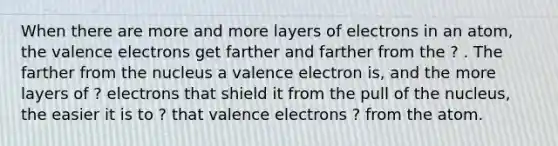 When there are more and more layers of electrons in an atom, the valence electrons get farther and farther from the ? . The farther from the nucleus a valence electron is, and the more layers of ? electrons that shield it from the pull of the nucleus, the easier it is to ? that valence electrons ? from the atom.