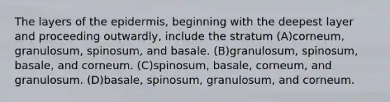 The layers of the epidermis, beginning with the deepest layer and proceeding outwardly, include the stratum (A)corneum, granulosum, spinosum, and basale. (B)granulosum, spinosum, basale, and corneum. (C)spinosum, basale, corneum, and granulosum. (D)basale, spinosum, granulosum, and corneum.