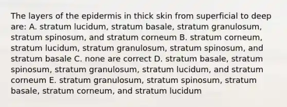 The layers of the epidermis in thick skin from superficial to deep are: A. stratum lucidum, stratum basale, stratum granulosum, stratum spinosum, and stratum corneum B. stratum corneum, stratum lucidum, stratum granulosum, stratum spinosum, and stratum basale C. none are correct D. stratum basale, stratum spinosum, stratum granulosum, stratum lucidum, and stratum corneum E. stratum granulosum, stratum spinosum, stratum basale, stratum corneum, and stratum lucidum