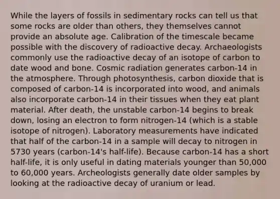 While the layers of fossils in sedimentary rocks can tell us that some rocks are older than others, they themselves cannot provide an absolute age. Calibration of the timescale became possible with the discovery of radioactive decay. Archaeologists commonly use the radioactive decay of an isotope of carbon to date wood and bone. Cosmic radiation generates carbon-14 in the atmosphere. Through photosynthesis, carbon dioxide that is composed of carbon-14 is incorporated into wood, and animals also incorporate carbon-14 in their tissues when they eat plant material. After death, the unstable carbon-14 begins to break down, losing an electron to form nitrogen-14 (which is a stable isotope of nitrogen). Laboratory measurements have indicated that half of the carbon-14 in a sample will decay to nitrogen in 5730 years (carbon-14's half-life). Because carbon-14 has a short half-life, it is only useful in dating materials younger than 50,000 to 60,000 years. Archeologists generally date older samples by looking at the radioactive decay of uranium or lead.